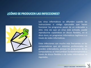 ¿CÓMO SE PRODUCEN LAS INFECCIONES?

                    Los virus informáticos se difunden cuando las
                    instrucciones o código ejecutable que hacen
                    funcionar los programas pasan de un ordenador a
                    otro. Una vez que un virus está activado, puede
                    reproducirse copiándose en discos flexibles, en el
                    disco duro, en programas informáticos legítimos o a
                    través de redes informáticas.

                    Estas infecciones son mucho más frecuentes en las
                    computadoras que en sistemas profesionales de
                    grandes ordenadores, porque los programas de las
                    computadoras se intercambian fundamentalmente a
                    través de discos flexibles o de redes informáticas no
                    reguladas.



                                               VIRUS Y VACUNAS INFORMÁTICAS
 