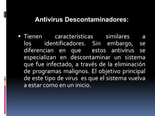 Antivirus Descontaminadores: 
 Tienen características similares a 
los identificadores. Sin embargo, se 
diferencian en que estos antivirus se 
especializan en descontaminar un sistema 
que fue infectado, a través de la eliminación 
de programas malignos. El objetivo principal 
de este tipo de virus es que el sistema vuelva 
a estar como en un inicio. 
 