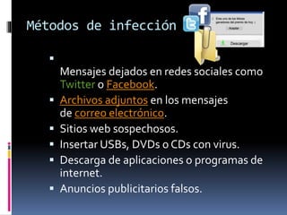 Métodos de infección 
 
Mensajes dejados en redes sociales como 
Twitter o Facebook. 
 Archivos adjuntos en los mensajes 
de correo electrónico. 
 Sitios web sospechosos. 
 Insertar USBs, DVDs o CDs con virus. 
 Descarga de aplicaciones o programas de 
internet. 
 Anuncios publicitarios falsos. 
 