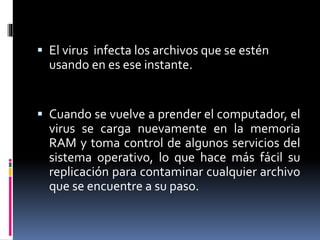  El virus infecta los archivos que se estén 
usando en es ese instante. 
 Cuando se vuelve a prender el computador, el 
virus se carga nuevamente en la memoria 
RAM y toma control de algunos servicios del 
sistema operativo, lo que hace más fácil su 
replicación para contaminar cualquier archivo 
que se encuentre a su paso. 
 