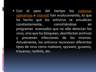  Con el paso del tiempo los sistemas 
operativos e internet han evolucionando, lo que 
ha hecho que los antivirus se actualicen 
constantemente, convirtiéndose en 
programas avanzados que no sólo detectan los 
virus, sino que los bloquean, desinfectan archivos 
y previenen infecciones de los mismos. 
Actualmente, los antivirus reconocen diferentes 
tipos de virus como malware, spyware, gusanos, 
troyanos, rootkits, etc. 
 