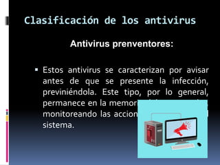 Clasificación de los antivirus 
Antivirus prenventores: 
 Estos antivirus se caracterizan por avisar 
antes de que se presente la infección, 
previniéndola. Este tipo, por lo general, 
permanece en la memoria del computador, 
monitoreando las acciones y funciones del 
sistema. 
 