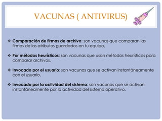 VACUNAS ( ANTIVIRUS)
 Comparación de firmas de archivo: son vacunas que comparan las
firmas de los atributos guardados en tu equipo.
 Por métodos heurísticos: son vacunas que usan métodos heurísticos para
comparar archivos.
 Invocado por el usuario: son vacunas que se activan instantáneamente
con el usuario.
 Invocado por la actividad del sistema: son vacunas que se activan
instantáneamente por la actividad del sistema operativo.
 