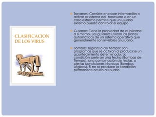  Troyanos: Consiste en robar información o
alterar el sistema del hardware o en un
caso extremo permite que un usuario
externo pueda controlar el equipo.
 Gusanos: Tiene la propiedad de duplicarse
a sí mismo. Los gusanos utilizan las partes
automáticas de un sistema operativo que
generalmente son invisibles al usuario.
 Bombas: lógicas o de tiempo: Son
programas que se activan al producirse un
acontecimiento determinado. La
condición suele ser una fecha (Bombas de
Tiempo), una combinación de teclas, o
ciertas condiciones técnicas (Bombas
Lógicas). Si no se produce la condición
permanece oculto al usuario.
CLASIFICACION
DE LOS VIRUS
 
