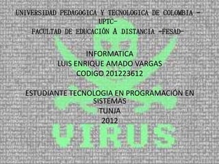 UNIVERSIDAD PEDAGOGICA Y TECNOLOGICA DE COLOMBIA –
                       UPTC-
    FACULTAD DE EDUCACIÓN A DISTANCIA –FESAD-


                   INFORMATICA
           LUIS ENRIQUE AMADO VARGAS
                 CODIGO 201223612

  ESTUDIANTE TECNOLOGIA EN PROGRAMACIÓN EN
                  SISTEMAS
                    TUNJA
                     2012
 