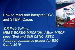 How to read and interpret ECG
and STEMI Cases
DR Ihab Suliman
MBBS ECFMG MRCP(UK) ABcv MRCP
spec (End and DM) CBNC FESC
Abstract committee grader for ESC
Confe 2019
 