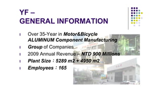 YF –
GENERAL INFORMATION
l   Over 35-Year in Motor&Bicycle
    ALUMINUM Component Manufacturing
l   Group of Companies
l   2009 Annual Revenue – NTD 900 Millions
l   Plant Size：5289 m2 + 4950 m2
l   Employees：165
 
