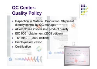 QC Center-
Quality Policy
l   Inspection in Material, Production, Shipment
    directly control by QC manager
l   All employee involve into product quality
l   ISO 9001 obtainment (2008 edition)
l   TS16949 – (2009 edition)
l   Employee education
l   Certification
 