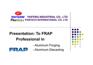 YIHFENG INDUSTRIAL CO., LTD
       PARTECH INTERNATIONAL CO. LTD




Presentation: To FRAP
   Professional in
            - Aluminum Forging
            - Aluminum Diecasting
 