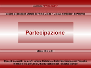 Partecipazione   Classi III E  e III I Concorso  “PARLAWIKI” Scuola Secondaria Statale di Primo Grado “ Giosuè Carducci” di Palermo Docenti coinvolti: Le proff: Ignazia Catalano e Ester Maniscalco per l’aspetto didattico e la prof.ssa Lidia Buccellato per l’aspetto tecnico 