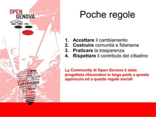 Poche regole
1.
2.
3.
4.
Accettare il cambiamento
Costruire comunità e fidarsene
Praticare la trasparenza
Rispettare il contributo del cittadino
La Community di Open Genova è stata
progettata rifacendosi in larga parte a questo
approccio ed a queste regole sociali
 