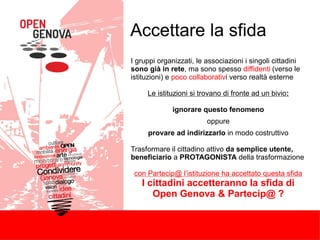 Accettare la sfida
I gruppi organizzati, le associazioni i singoli cittadini
sono già in rete, ma sono spesso diffidenti (verso le
istituzioni) e poco collaborativi verso realtà esterne
Le istituzioni si trovano di fronte ad un bivio:
ignorare questo fenomeno
oppure
provare ad indirizzarlo in modo costruttivo
Trasformare il cittadino attivo da semplice utente,
beneficiario a PROTAGONISTA della trasformazione
con Partecip@ l’istituzione ha accettato questa sfida
I cittadini accetteranno la sfida di
Open Genova & Partecip@ ?
 