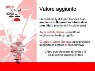 Valore aggiunto
La community di Open Genova è un
ambiente collaborativo informale e
presidiato (nessuno è lasciato solo)
Tutor del Municipio: supporto al
miglioramento del progetto
Gruppo di Open Genova: accoglienza e
supporto all’ambiente collaborativo
L’idea può crescere attraverso la
discussione pubblica in rete
 