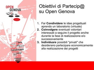 Obiettivi di Partecip@
su Open Genova
1. Far Condividere le idee progettuali
aprendo un laboratorio (virtuale)
2. Coinvolgere eventuali volontari
interessati a seguire il progetto anche
durante la fase di realizzazione e/o
successivamente
3. Individuare possibili "privati" che
desiderano partecipare economicamente
alla realizzazione dei progetti
 