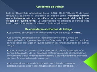 En la Ley General de la Seguridad Social (LGSS, RDL 01/1994 de 20 de junio)
artículo 115, se define el accidente de trabajo como “toda lesión corporal
que el trabajador sufra con ocasión o por consecuencia del trabajo que
ejecute por cuenta ajena.” La jurisprudencia ha ampliado el concepto de
lesión corporal, incluyendo también las lesiones psíquicas.



•Los que sufra el trabajador al ir o volver del lugar de trabajo (in itinere).

•Los que sufra el trabajador con ocasión o como consecuencia del
desempeño de cargos electivos de carácter sindical, así como los ocurridos
al ir o al volver del lugar en que se ejerciten las funciones propias de dichos
cargos.

•Los ocurridos con ocasión o por consecuencia de las tareas que, aún
siendo distintas a las de su categoría profesional, ejecute el trabajador en
cumplimiento de las órdenes del empresario o espontáneamente en interés
del buen funcionamiento de la empresa.

•Los acaecidos en actos de salvamento y en otros de naturaleza
análoga, cuando unos y otros tengan conexión con el trabajo.
 