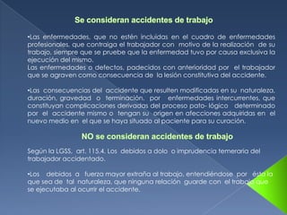 •Las enfermedades, que no estén incluidas en el cuadro de enfermedades
profesionales, que contraiga el trabajador con motivo de la realización de su
trabajo, siempre que se pruebe que la enfermedad tuvo por causa exclusiva la
ejecución del mismo.
Las enfermedades o defectos, padecidos con anterioridad por el trabajador
que se agraven como consecuencia de la lesión constitutiva del accidente.

•Las consecuencias del accidente que resulten modificadas en su naturaleza,
duración, gravedad o terminación, por enfermedades intercurrentes, que
constituyan complicaciones derivadas del proceso pato- lógico determinado
por el accidente mismo o tengan su origen en afecciones adquiridas en el
nuevo medio en el que se haya situado al paciente para su curación.



Según la LGSS, art. 115.4. Los debidos a dolo o imprudencia temeraria del
trabajador accidentado.

•Los debidos a fuerza mayor extraña al trabajo, entendiéndose por ésta la
que sea de tal naturaleza, que ninguna relación guarde con el trabajo que
se ejecutaba al ocurrir el accidente.
 