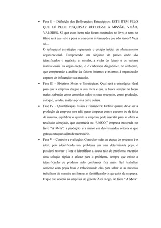 Fase II – Definição dos Referenciais Estratégicos: ESTE ITEM PELO
QUE EU PUDE PESQUISAR REFERE-SE A MISSÃO, VISÃO,
VALORES. Só que estes itens não foram mostrados no livro e nem no
filme será que vale a pena acrescentar informações que não temos? Veja
só....
O referencial estratégico representa o estágio inicial do planejamento
organizacional. Compreende um conjunto de passos onde são
identificados o negócio, a missão, a visão de futuro e os valores
institucionais da organização, e é elaborado diagnóstico de ambiente,
que compreende a análise de fatores internos e externos à organização
capazes de influenciar sua atuação.
Fase III - Objetivos Metas e Estratégicas: Qual será a estratégica ideal
para que a empresa chegue a sua meta e que, a busca sempre do lucro
maior, sabendo como controlar todos os seus processos, como produção,
estoque, vendas, matéria-prima entre outros.
Fase IV – Quantificação Física e Financeira: Definir quanto deve ser a
produção da empresa para não gerar despesas com o excesso ou de falta
de insumo, equilibrar o quanto a empresa pode investir para se obter o
resultado almejado, que acontecia na “UniCO.” empresa mostrada no
livro “A Meta”, a produção era maior em determinados setores o que
gerava estoques além de necessário.
Fase V – Controle e avaliação: Controlar todas as etapas do processo é o
ideal, pois identificado um problema em uma determinada peça, é
possível rastrear o lote e identificar a causa raiz do problema trazendo
uma solução rápida e eficaz para o problema, sempre que existe a
identificação de produtos não conformes fica mais fácil trabalhar
somente com peças boas e relacionando elas para saber se as mesmas
trabalham de maneira uniforme, e identificando os gargalos da empresa.
O que não ocorria na empresa do gerente Alex Rogo, do livro “ A Meta”
 
