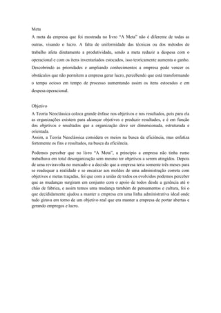 Meta
A meta da empresa que foi mostrada no livro “A Meta” não é diferente de todas as
outras, visando o lucro. A falta de uniformidade das técnicas ou dos métodos de
trabalho afeta diretamente a produtividade, sendo a meta reduzir a despesa com o
operacional e com os itens inventariados estocados, isso teoricamente aumenta o ganho.
Descobrindo as prioridades e ampliando conhecimentos a empresa pode vencer os
obstáculos que não permitem a empresa gerar lucro, percebendo que está transformando
o tempo ocioso em tempo de processo aumentando assim os itens estocados e em
despesa operacional.


Objetivo
A Teoria Neoclássica coloca grande ênfase nos objetivos e nos resultados, pois para ela
as organizações existem para alcançar objetivos e produzir resultados, e é em função
dos objetivos e resultados que a organização deve ser dimensionada, estruturada e
orientada.
Assim, a Teoria Neoclássica considera os meios na busca da eficiência, mas enfatiza
fortemente os fins e resultados, na busca da eficiência.

Podemos perceber que no livro “A Meta”, a princípio a empresa não tinha rumo
trabalhava em total desorganização sem mesmo ter objetivos a serem atingidos. Depois
de uma reviravolta no mercado e a decisão que a empresa teria somente três meses para
se readequar a realidade e se encaixar aos moldes de uma administração correta com
objetivos e metas traçadas, foi que com a união de todos os evolvidos podemos perceber
que as mudanças surgiram em conjunto com o apoio de todos desde a gerência até o
chão de fabrica, e assim temos uma mudança também de pensamentos e cultura, foi o
que decididamente ajudou a manter a empresa em uma linha administrativa ideal onde
tudo girava em torno de um objetivo real que era manter a empresa de portar abertas e
gerando empregos e lucro.
 