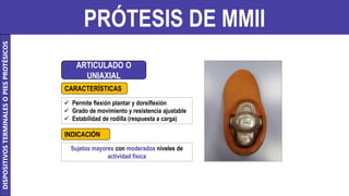 PRÓTESIS DE MMII
ARTICULADO O
UNIAXIAL
 Permite flexión plantar y dorsiflexión
 Grado de movimiento y resistencia ajustable
 Estabilidad de rodilla (respuesta a carga)
Sujetos mayores con moderados niveles de
actividad física
CARACTERÍSTICAS
INDICACIÓN
DISPOSITIVOS
TERMINALES
O
PIES
PROTÉSICOS
 