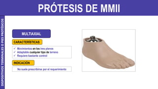 PRÓTESIS DE MMII
MULTIAXIAL
 Movimientos en los tres planos
 Adaptable cualquier tipo de terreno
 Requiere bastante control
No suele prescribirse por el requerimiento
CARACTERÍSTICAS
INDICACIÓN
DISPOSITIVOS
TERMINALES
O
PIES
PROTÉSICOS
 