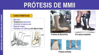 PRÓTESIS DE MMII
 Mal nivel
 Tendencia al equinismo
 Controlar el equino-varo
 Repartir cargas
 Plantillas con relleno y con fleje en base
CARACTERÍSTICAS
PRÓTESIS
EN
AMPUTACIÓN
DE
CHOPART
Prótesis de Barrachina Con apoyo prepatelar
Prótesis de Botta
 