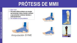 PRÓTESIS DE MMII
PRÓTESIS
EN
AMPUTACIONES
DE
SYME
 Buen nivel
 Se puede utilizar prótesis con encajes
que ascienden hasta el tendón rotuliano
y que presentan ventanas laterales o
anteroposteriores.
 Se completa con pie protésico
 