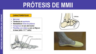 PRÓTESIS DE MMII
 Mal nivel
 Tendencia al equinismo
 Reestablecer brazo de palanca
 Compensar el varo del muñon
 Plantillas con relleno y con un fleje en
la base (talón  1° radio)
CARACTERÍSTICAS
PRÓTESIS
EN
AMPUTACIÓN
DE
LISFRANC
 