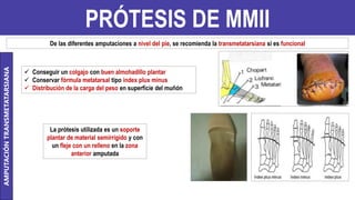 PRÓTESIS DE MMII
AMPUTACIÓN
TRANSMETATARSIANA
De las diferentes amputaciones a nivel del pie, se recomienda la transmetatarsiana si es funcional
 Conseguir un colgajo con buen almohadillo plantar
 Conservar fórmula metatarsal tipo index plux minus
 Distribución de la carga del peso en superficie del muñón
La prótesis utilizada es un soporte
plantar de material semirrígido y con
un fleje con un relleno en la zona
anterior amputada
 