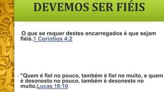 DEVEMOS SER FIÉIS
• O que se requer destes encarregados é que sejam
fiéis.1 Coríntios 4:2
• "Quem é fiel no pouco, também é fiel no muito, e quem
é desonesto no pouco, também é desonesto no
muito.Lucas 16:10.
 