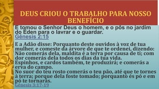 DEUS CRIOU O TRABALHO PARA NOSSO
BENEFÍCIO
E tomou o Senhor Deus o homem, e o pôs no jardim
do Éden para o lavrar e o guardar.
Gênesis 2:15
E a Adão disse: Porquanto deste ouvidos à voz de tua
mulher, e comeste da árvore de que te ordenei, dizendo:
Não comerás dela, maldita é a terra por causa de ti; com
dor comerás dela todos os dias da tua vida.
Espinhos, e cardos também, te produzirá; e comerás a
erva do campo.
No suor do teu rosto comerás o teu pão, até que te tornes
à terra; porque dela foste tomado; porquanto és pó e em
pó te tornarás.
Gênesis 3:17-19
 
