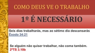 COMO DEUS VE O TRABALHO
1º É NECESSÁRIO
Seis dias trabalharás, mas ao sétimo dia descansarás
Êxodo 34:21
Se alguém não quiser trabalhar, não coma também.
2ºTS 3.10b
 