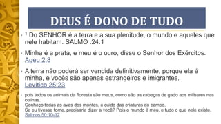 DEUS É DONO DE TUDO
• 1 Do SENHOR é a terra e a sua plenitude, o mundo e aqueles que
nele habitam. SALMO .24.1
• Minha é a prata, e meu é o ouro, disse o Senhor dos Exércitos.
Ageu 2:8
• A terra não poderá ser vendida definitivamente, porque ela é
minha, e vocês são apenas estrangeiros e imigrantes.
Levítico 25:23
• pois todos os animais da floresta são meus, como são as cabeças de gado aos milhares nas
colinas.
Conheço todas as aves dos montes, e cuido das criaturas do campo.
Se eu tivesse fome, precisaria dizer a você? Pois o mundo é meu, e tudo o que nele existe.
Salmos 50:10-12
 