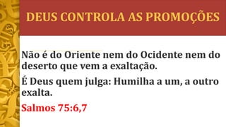 DEUS CONTROLA AS PROMOÇÕES
Não é do Oriente nem do Ocidente nem do
deserto que vem a exaltação.
É Deus quem julga: Humilha a um, a outro
exalta.
Salmos 75:6,7
 