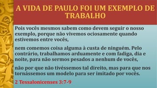 A VIDA DE PAULO FOI UM EXEMPLO DE
TRABALHO
Pois vocês mesmos sabem como devem seguir o nosso
exemplo, porque não vivemos ociosamente quando
estivemos entre vocês,
nem comemos coisa alguma à custa de ninguém. Pelo
contrário, trabalhamos arduamente e com fadiga, dia e
noite, para não sermos pesados a nenhum de vocês,
não por que não tivéssemos tal direito, mas para que nos
tornássemos um modelo para ser imitado por vocês.
2 Tessalonicenses 3:7-9
 