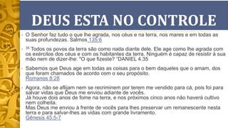 DEUS ESTA NO CONTROLE
• O Senhor faz tudo o que lhe agrada, nos céus e na terra, nos mares e em todas as
suas profundezas. Salmos 135:6
• 35 Todos os povos da terra são como nada diante dele. Ele age como lhe agrada com
os exércitos dos céus e com os habitantes da terra. Ninguém é capaz de resistir à sua
mão nem de dizer-lhe: "O que fizeste? “DANIEL 4.35
• Sabemos que Deus age em todas as coisas para o bem daqueles que o amam, dos
que foram chamados de acordo com o seu propósito.
Romanos 8:28
• Agora, não se aflijam nem se recriminem por terem me vendido para cá, pois foi para
salvar vidas que Deus me enviou adiante de vocês.
Já houve dois anos de fome na terra, e nos próximos cinco anos não haverá cultivo
nem colheita.
Mas Deus me enviou à frente de vocês para lhes preservar um remanescente nesta
terra e para salvar-lhes as vidas com grande livramento.
Gênesis 45:5-7
 