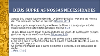DEUS SUPRE AS NOSSAS NECESSIDADES
• Abraão deu àquele lugar o nome de "O Senhor proverá". Por isso até hoje se
diz: "No monte do Senhor se proverá".Gênesis 22:14
• Busquem, pois, em primeiro lugar o Reino de Deus e a sua justiça, e todas
essas coisas lhes serão acrescentadas. Mateus 6:33
• O meu Deus suprirá todas as necessidades de vocês, de acordo com as suas
gloriosas riquezas em Cristo Jesus.Filipenses 4:19
• Você beberá do riacho, e dei ordens aos corvos para o alimentarem lá".
E ele fez o que o Senhor lhe tinha dito. Foi para o riacho de Querite, a leste do
Jordão, e ficou por lá.
Os corvos lhe traziam pão e carne de manhã e de tarde, e ele bebia água do
riacho.
1 Reis 17:4-6
 