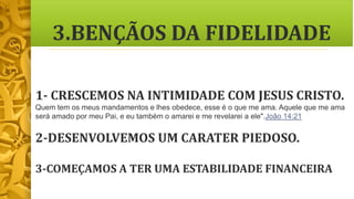 3.BENÇÃOS DA FIDELIDADE
1- CRESCEMOS NA INTIMIDADE COM JESUS CRISTO.
Quem tem os meus mandamentos e lhes obedece, esse é o que me ama. Aquele que me ama
será amado por meu Pai, e eu também o amarei e me revelarei a ele".João 14:21
2-DESENVOLVEMOS UM CARATER PIEDOSO.
3-COMEÇAMOS A TER UMA ESTABILIDADE FINANCEIRA
 