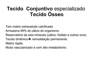 Tecido  Conjuntivo  especializado  Tecido Ósseo Tem matriz extracelular calcificada Armazena 99% do cálcio do organismo Reservatório de sais minerais (cálcio, fosfato e outros íons) Tecido dinâmico   remodelação  permanente. Matriz rígida. Muito vascularizado e com alto metabolísmo. 