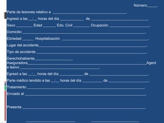 Número:_____.
Parte de lesiones relativo a ________________________________________.
Ingresó a las __:__ horas del día _____________ de _______________________________.
Sexo _________ Edad _______ Edo. Civil _________ Ocupación ______________________.
Domicilio ___________________________________________________________________.
Ebriedad ______ Hospitalización _______________________________________________.
Lugar del accidente___________________________________________________________.
Tipo de accidente ____________________________________________________________.
Derechohabiente_____________________
Aseguradora_________________________________________________________________Agent
e lesivo ___________________________________________.
Egresó a las __:__ horas del día _____________ de ________________________________.
Parte médico tendido a las __:__ horas del día ___________ de ______________________.
Tratamiento ________________________________________________________________.
Enviado al __________________________________________________________________.
Presenta ___________________________________________________________________.
___________________________ __________________________
 