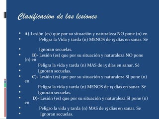 Clasificacion de las lesiones
 A)-Lesión (es) que por su situación y naturaleza NO pone (n) en
 Peligra la Vida y tarda (n) MENOS de 15 días en sanar. Sé
 Ignoran secuelas.
 B)- Lesión (es) que por su situación y naturaleza NO pone
(n) en
 Peligra la vida y tarda (n) MAS de 15 días en sanar. Sé
 Ignoran secuelas.
 C)- Lesión (es) que por su situación y naturaleza SI pone (n)
en
 Peligra la vida y tarda (n) MENOS de 15 días en sanar. Sé
 Ignoran secuelas.
 D)- Lesión (es) que por su situación y naturaleza SI pone (n)
en
 Peligro la vida y tarda (n) MAS de 15 días en sanar. Se
 Ignoran secuelas.
 