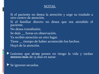 NOTAS.
Si el paciente no desea la atención y urge su traslado a
otro centro de atención.
Si el familiar directo no desea que sea atendido el
paciente.
No desea transfusión.
Se dejó __ horas en observación.
Ya recibió atención en otro lugar.
Tiene __ tiempo de haber acontecido los hechos.
Huyó de la atención.
 Lesiones que sí/no ponen en riesgo la vida y tardan
menos/más de 15 días en sanar.
 Se ignoran secuelas.
 