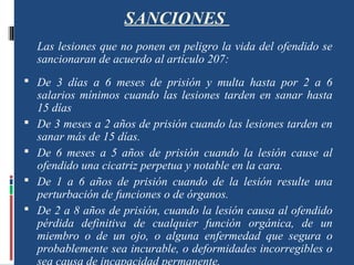 SANCIONES
Las lesiones que no ponen en peligro la vida del ofendido se
sancionaran de acuerdo al artículo 207:
 De 3 días a 6 meses de prisión y multa hasta por 2 a 6
salarios mínimos cuando las lesiones tarden en sanar hasta
15 días
 De 3 meses a 2 años de prisión cuando las lesiones tarden en
sanar más de 15 días.
 De 6 meses a 5 años de prisión cuando la lesión cause al
ofendido una cicatriz perpetua y notable en la cara.
 De 1 a 6 años de prisión cuando de la lesión resulte una
perturbación de funciones o de órganos.
 De 2 a 8 años de prisión, cuando la lesión causa al ofendido
pérdida definitiva de cualquier función orgánica, de un
miembro o de un ojo, o alguna enfermedad que segura o
probablemente sea incurable, o deformidades incorregibles o
sea causa de incapacidad permanente.
 