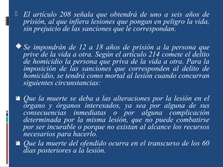 El artículo 208 señala que obtendrá de uno a seis años de
prisión, al que infiera lesiones que pongan en peligro la vida,
sin prejuicio de las sanciones que le correspondan.
 Se impondrán de 12 a 18 años de prisión a la persona que
prive de la vida a otra. Según el artículo 214 comete el delito
de homicidio la persona que priva de la vida a otra. Para la
imposición de las sanciones que corresponden al delito de
homicidio, se tendrá como mortal al lesión cuando concurran
siguientes circunstancias:
 Que la muerte se deba a las alteraciones por la lesión en el
órgano y órganos interesados, ya sea por alguna de sus
consecuencias inmediatas o por alguna complicación
determinada por la misma lesión, que no puede combatirse
por ser incurable o porque no existan al alcance los recursos
necesarios para hacerlo.
 Que la muerte del ofendido ocurra en el transcurso de los 60
días posteriores a la lesión.
 