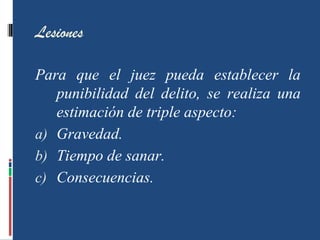Lesiones
Para que el juez pueda establecer la
punibilidad del delito, se realiza una
estimación de triple aspecto:
a) Gravedad.
b) Tiempo de sanar.
c) Consecuencias.
 