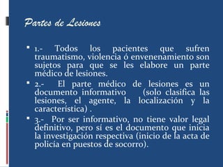 Partes de Lesiones
 1.- Todos los pacientes que sufren
traumatismo, violencia ó envenenamiento son
sujetos para que se les elabore un parte
médico de lesiones.
 2.- El parte médico de lesiones es un
documento informativo (solo clasifica las
lesiones, el agente, la localización y la
característica) .
 3.- Por ser informativo, no tiene valor legal
definitivo, pero sí es el documento que inicia
la investigación respectiva (inicio de la acta de
policía en puestos de socorro).
 