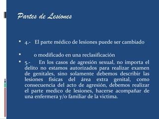 Partes de Lesiones
 4.- El parte médico de lesiones puede ser cambiado
 o modificado en una reclasificación
 5.- En los casos de agresión sexual, no importa el
delito no estamos autorizados para realizar examen
de genitales, sino solamente debemos describir las
lesiones físicas del área extra genital, como
consecuencia del acto de agresión, debemos realizar
el parte medico de lesiones, hacerse acompañar de
una enfermera y/o familiar de la victima.
 