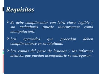 Requisitos
 Se debe cumplimentar con letra clara, legible y
sin tachaduras (puede interpretarse como
manipulación).
 Los apartados que procedan deben
cumplimentarse en su totalidad.
 Las copias del parte de lesiones y los informes
médicos que puedan acompañarle se entregarán:
 