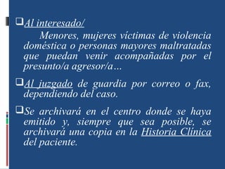 Al interesado/
Menores, mujeres víctimas de violencia
doméstica o personas mayores maltratadas
que puedan venir acompañadas por el
presunto/a agresor/a…
Al juzgado de guardia por correo o fax,
dependiendo del caso.
Se archivará en el centro donde se haya
emitido y, siempre que sea posible, se
archivará una copia en la Historia Clínica
del paciente.
 