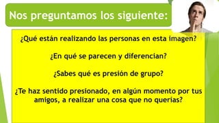 Nos preguntamos los siguiente:
¿Qué están realizando las personas en esta imagen?
¿En qué se parecen y diferencian?
¿Sabes qué es presión de grupo?
¿Te haz sentido presionado, en algún momento por tus
amigos, a realizar una cosa que no querías?