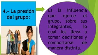 4.- La presión
del grupo:
Es la influencia
que ejerce el
grupo, sobre sus
integrantes, lo
cual los lleva a
tomar decisiones y
comportarse de
manera distinta.